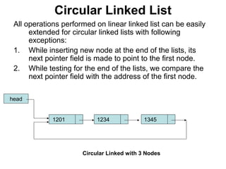 Circular Linked List
All operations performed on linear linked list can be easily
extended for circular linked lists with following
exceptions:
1. While inserting new node at the end of the lists, its
next pointer field is made to point to the first node.
2. While testing for the end of the lists, we compare the
next pointer field with the address of the first node.
head
1201 1234 1345
Circular Linked with 3 Nodes
 
