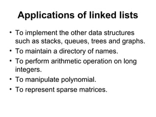 Applications of linked lists
• To implement the other data structures
such as stacks, queues, trees and graphs.
• To maintain a directory of names.
• To perform arithmetic operation on long
integers.
• To manipulate polynomial.
• To represent sparse matrices.
 