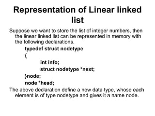 Representation of Linear linked
list
Suppose we want to store the list of integer numbers, then
the linear linked list can be represented in memory with
the following declarations.
typedef struct nodetype
{
int info;
struct nodetype *next;
}node;
node *head;
The above declaration define a new data type, whose each
element is of type nodetype and gives it a name node.
 