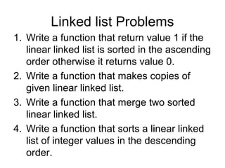 Linked list Problems
1. Write a function that return value 1 if the
linear linked list is sorted in the ascending
order otherwise it returns value 0.
2. Write a function that makes copies of
given linear linked list.
3. Write a function that merge two sorted
linear linked list.
4. Write a function that sorts a linear linked
list of integer values in the descending
order.
 