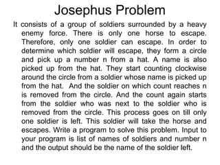 Josephus Problem
It consists of a group of soldiers surrounded by a heavy
enemy force. There is only one horse to escape.
Therefore, only one soldier can escape. In order to
determine which soldier will escape, they form a circle
and pick up a number n from a hat. A name is also
picked up from the hat. They start counting clockwise
around the circle from a soldier whose name is picked up
from the hat. And the soldier on which count reaches n
is removed from the circle. And the count again starts
from the soldier who was next to the soldier who is
removed from the circle. This process goes on till only
one soldier is left. This soldier will take the horse and
escapes. Write a program to solve this problem. Input to
your program is list of names of soldiers and number n
and the output should be the name of the soldier left.
 