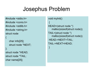 Josephus Problem
#include <stdio.h>
#include <conio.h>
#include <stdlib.h>
#include <string.h>
struct node
{
char info[25];
struct node *NEXT;
};
struct node *HEAD;
struct node *TAIL;
char name[25];
void myInit()
{
HEAD=(struct node *)
malloc(sizeof(struct node));
TAIL=(struct node *)
malloc(sizeof(struct node));
HEAD->NEXT=TAIL;
TAIL->NEXT=HEAD;
}
 