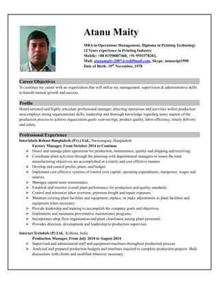 Atanu Maity
MBA in Operations Management, Diploma in Printing Technology
12 Years experience in Printing Industry
Mobile: +88 01558007460, +91 9593378202,
Mail: atanumaity.2007@rediffmail.com, Skype: atanuript1998
Date of Birth: 19th
November, 1978
Career Objectives ………………
To continue my career with an organization that will utilize my management, supervision & administrative skills
to benefit mutual growth and success.
Profile …
Detail-oriented and highly articulate professional manager, directing operations and activities within production
area-employs strong organizational skills, leadership and thorough knowledge regarding many aspects of the
production process to achieve organization goals: cost-savings, product quality, labor efficiency, timely delivery
and safety.
Professional Experience …… …………
Interlabels Robust Bangladesh (Pvt.) Ltd., Narayanganj, Bangladesh
Factory Manager, From October 2014 to Continue
 Direct and manage plant operations for production, maintenance, quality and shipping and receiving.
 Coordinate plant activities through the planning with departmental managers to insure the total
manufacturing objectives are accomplished in a timely and cost effective manner.
 Develop and control profits, plans, and budget.
 Implement cost effective systems of control over capital, operating expenditures, manpower, wages and
salaries.
 Manages capital asset maintenance.
 Establish and monitor overall plant performance for production and quality standards.
 Control and minimize labor overtime, premium freight and repair expenses.
 Maintain existing plant facilities and equipment; replace, or make adjustments to plant facilities and
equipment when necessary.
 Provide leadership and training to accomplish the company goals and objectives.
 Implements and maintains preventative maintenance programs.
 Incorporates shop floor organization and plant cleanliness among plant personnel.
 Provides direction, development and leadership to production supervisor
Interact Texlabels (P) Ltd., Kolkata, India
Production Manager, From July 2010 to August 2014
 Supervised and administered staff and equipment/machines throughout production process.
 Analyzed and prepared production budgets and timelines required to complete production projects. Held
discussions with clients and modified wherever necessary.
 