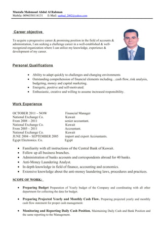Mustafa Mahmoud Abdul Al Rahman
Mobile: 0096550114131 E-Mail: sanbad_2002@yahoo.com
Career objective
To acquire a progressive career & promising position in the field of accounts &
administration, I am seeking a challenge career in a well-established & well-
recognized organization where I can utilize my knowledge, experience &
development of my career.
Personal Qualifications
• Ability to adapt quickly to challenges and changing environments
• Outstanding comprehension of financial elements including…cash flow, risk analysis,
budgeting, money and capital marketing.
• Energetic, positive and self-motivated.
• Enthusiastic, creative and willing to assume increased responsibility.
Work Experience
OCTOBER 2011 – NOW Financial Manager
National Exchange Co. Kuwait
From 2008 – 2011 senior accountant.
National Exchange Co. Kuwait
From 2005 – 2011 Accountant.
National Exchange Co. Kuwait
JUNE 2004 – SEPTEMBER 2005 import and export Accountants.
Egypt Electronics. Co. Egypt
• Familiarity with all instructions of the Central Bank of Kuwait.
• Follow up all business branches.
• Administration of banks accounts and correspondents abroad for 40 banks.
• Anti-Money Laundering Analyst.
• In depth knowledge in field of finance, accounting and economics.
• Extensive knowledge about the anti-money laundering laws, procedures and practices.
SCOPE OF WORK:
• Preparing Budget Preparation of Yearly budget of the Company and coordinating with all other
department for collecting the data for budget.
• Preparing Projected Yearly and Monthly Cash Flow. Preparing projected yearly and monthly
cash flow statement for proper cash management.
• Monitoring and Reporting Daily Cash Position. Maintaining Daily Cash and Bank Position and
the same reporting to the Management.
 