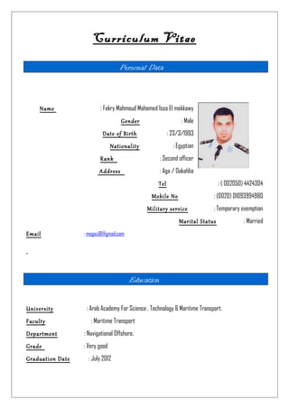 Curriculum Vitae
Personal Data
Name : Fekry Mahmoud Mohamed Issa El mekkawy
Gender : Male
Date of Birth : 23/3/1993
Nationality : Egyptian
Rank : Second officer
Address : Aga / Dakahlia
Tel : ( 002050) 4424304
Mobile No : (0020) 01093994980
Military service : Temporary exemption
Marital Status : Married
Email : mogazi81@gmail.com
Education
University : Arab Academy For Science , Technology & Maritime Transport.
Faculty : Maritime Transport
Department : Navigational Offshore.
Grade : Very good
Graduation Date : July 2012
 