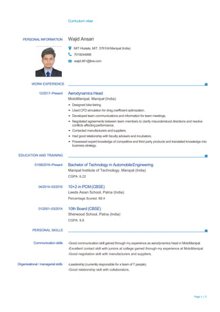 Curriculum vitae
Page 1 / 5
PERSONALINFORMATION Wajid Ansari
MIT Hostels, MIT, 576104Manipal (India)
7019244898
wajid.461@live.com
WORK EXPERIENCE
12/2017–Present Aerodynamics Head
MotoManipal, Manipal (India)
▪ Designed bike fairing.
▪ Used CFD simulation for drag coefficient optimization.
▪ Developed team communications and information for team meetings.
▪ Negotiated agreements between team members to clarify misunderstood directions and resolve
conflicts affectingperformance.
▪ Contacted manufacturers andsuppliers.
▪ Had good relationship with faculty advisers and incubators.
▪ Possessed expert knowledge of competitive and third party products and translated knowledge into
business strategy.
EDUCATION AND TRAINING
01/08/2016–Present Bachelor of Technology in AutomobileEngineering
Manipal Institute of Technology, Manipal (India)
CGPA: 6.22
04/2014–03/2016 10+2 in PCM(CBSE)
Leeds Asian School, Patna (India)
Percentage Scored: 69.4
01/2001–03/2014 10th Board (CBSE)
Sherwood School, Patna (India)
CGPA: 9.8
PERSONAL SKILLS
Communication skills -Good communication skill gained through my experience as aerodynamics head in MotoManipal.
-Excellent contact skill with juniors at college gained thorugh my experience at MotoManipal.
-Good negotiation skill with manufacturers and suppliers.
Organisational / managerial skills -Leadership (currently responsible for a team of 7 people).
-Good relationship skill with collaborators.
 