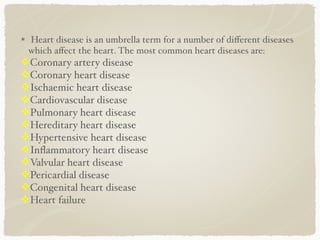 Heart disease is an umbrella term for a number of diﬀerent diseases
which aﬀect the heart. The most common heart diseases are:
!Coronary artery disease. 
!Coronary heart disease. 
!Ischaemic heart disease. 
!Cardiovascular disease 
!Pulmonary heart disease.
!Hereditary heart disease.
!Hypertensive heart disease.
!Inﬂammatory heart disease.
!Valvular heart disease.
!Pericardial disease 
!Congenital heart disease
!Heart failure
 