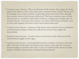 Coronary artery disease : These are diseases of the arteries that supply the heart
muscle with blood. CAD is one of the most common forms of heart disease and
the leading cause of heart attacks. It generally means that blood ﬂow through
the coronary arteries has become obstructed. The most common cause of such
obstructions is a condition called atherosclerosis, a largely preventable type of
vascular disease. Coronary artery disease can lead to other heart problems, such
as chest pain (angina) and heart attack (myocardial infarction).
Coronary heart disease : A disease of the heart itself caused by the accumulation
of atheromatous plaques within the walls of the arteries that supply the
myocardium.
Ischaemic heart disease : Another disease of the heart itself, characterized by
reduced blood supply to the organ.
Cardiovascular disease : A sub-umbrella term for a number of diseases that that
aﬀect the heart itself and/or the blood vessel system, especially the veins and
arteries leading to and from the heart. Causes of cardiovascular disease include
diabetes mellitus, hypertension and hypercholesterolemia.
 