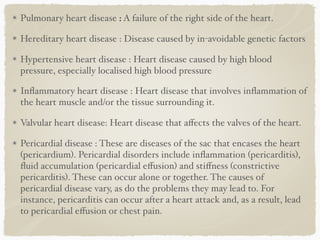 Pulmonary heart disease : A failure of the right side of the heart.
Hereditary heart disease : Disease caused by in-avoidable genetic factors
Hypertensive heart disease : Heart disease caused by high blood
pressure, especially localised high blood pressure
Inﬂammatory heart disease : Heart disease that involves inﬂammation of
the heart muscle and/or the tissue surrounding it.
Valvular heart disease: Heart disease that aﬀects the valves of the heart.
Pericardial disease : These are diseases of the sac that encases the heart
(pericardium). Pericardial disorders include inﬂammation (pericarditis),
ﬂuid accumulation (pericardial eﬀusion) and stiﬀness (constrictive
pericarditis). These can occur alone or together. The causes of
pericardial disease vary, as do the problems they may lead to. For
instance, pericarditis can occur after a heart attack and, as a result, lead
to pericardial eﬀusion or chest pain. 
 
