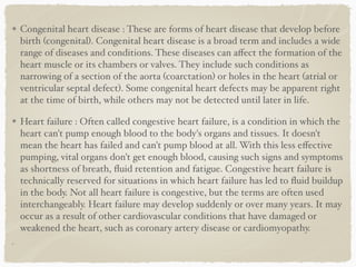 Congenital heart disease : These are forms of heart disease that develop before
birth (congenital). Congenital heart disease is a broad term and includes a wide
range of diseases and conditions. These diseases can aﬀect the formation of the
heart muscle or its chambers or valves. They include such conditions as
narrowing of a section of the aorta (coarctation) or holes in the heart (atrial or
ventricular septal defect). Some congenital heart defects may be apparent right
at the time of birth, while others may not be detected until later in life.
Heart failure : Often called congestive heart failure, is a condition in which the
heart can't pump enough blood to the body's organs and tissues. It doesn't
mean the heart has failed and can't pump blood at all. With this less eﬀective
pumping, vital organs don't get enough blood, causing such signs and symptoms
as shortness of breath, ﬂuid retention and fatigue. Congestive heart failure is
technically reserved for situations in which heart failure has led to ﬂuid buildup
in the body. Not all heart failure is congestive, but the terms are often used
interchangeably. Heart failure may develop suddenly or over many years. It may
occur as a result of other cardiovascular conditions that have damaged or
weakened the heart, such as coronary artery disease or cardiomyopathy.
 