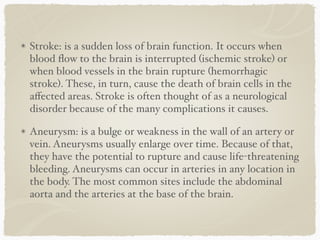 Stroke: is a sudden loss of brain function. It occurs when
blood ﬂow to the brain is interrupted (ischemic stroke) or
when blood vessels in the brain rupture (hemorrhagic
stroke). These, in turn, cause the death of brain cells in the
aﬀected areas. Stroke is often thought of as a neurological
disorder because of the many complications it causes.
Aneurysm: is a bulge or weakness in the wall of an artery or
vein. Aneurysms usually enlarge over time. Because of that,
they have the potential to rupture and cause life-threatening
bleeding. Aneurysms can occur in arteries in any location in
the body. The most common sites include the abdominal
aorta and the arteries at the base of the brain.
 