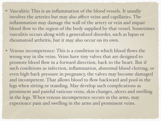 Vasculitis: This is an inﬂammation of the blood vessels. It usually
involves the arteries but may also aﬀect veins and capillaries. The
inﬂammation may damage the wall of the artery or vein and impair
blood ﬂow to the region of the body supplied by that vessel. Sometimes
vasculitis occurs along with a generalized disorder, such as lupus or
rheumatoid arthritis, but it may also occur on its own.
Venous incompetence: This is a condition in which blood ﬂows the
wrong way in the veins. Veins have tiny valves that are designed to
promote blood ﬂow in a forward direction, back to the heart. But if
such conditions as infection, inﬂammation, abnormal blood clotting, or
even high-back pressure in pregnancy, the valves may become damaged
and incompetent. That allows blood to ﬂow backward and pool in the
legs when sitting or standing. May develop such complications as
prominent and painful varicose veins, skin changes, ulcers and swelling
in the legs. When venous incompetence occurs in the arms, may
experience pain and swelling in the arms and prominent veins.
 