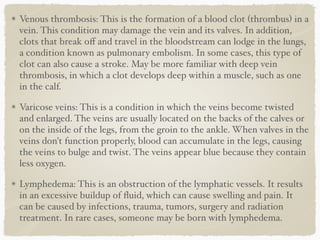 Venous thrombosis: This is the formation of a blood clot (thrombus) in a
vein. This condition may damage the vein and its valves. In addition,
clots that break oﬀ and travel in the bloodstream can lodge in the lungs,
a condition known as pulmonary embolism. In some cases, this type of
clot can also cause a stroke. May be more familiar with deep vein
thrombosis, in which a clot develops deep within a muscle, such as one
in the calf.
Varicose veins: This is a condition in which the veins become twisted
and enlarged. The veins are usually located on the backs of the calves or
on the inside of the legs, from the groin to the ankle. When valves in the
veins don't function properly, blood can accumulate in the legs, causing
the veins to bulge and twist. The veins appear blue because they contain
less oxygen.
Lymphedema: This is an obstruction of the lymphatic vessels. It results
in an excessive buildup of ﬂuid, which can cause swelling and pain. It
can be caused by infections, trauma, tumors, surgery and radiation
treatment. In rare cases, someone may be born with lymphedema.
 