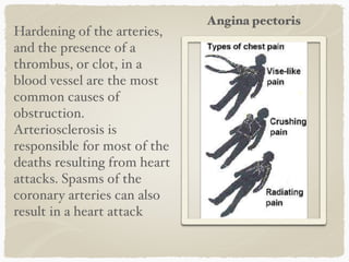 Hardening of the arteries,
and the presence of a
thrombus, or clot, in a
blood vessel are the most
common causes of
obstruction.
Arteriosclerosis is
responsible for most of the
deaths resulting from heart
attacks. Spasms of the
coronary arteries can also
result in a heart attack
Angina pectoris
 