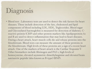 Diagnosis
Blood test : Laboratory tests are used to detect the risk factors for heart
diseases. These include detection of the fats, cholesterol and lipid
components of blood including LDL, HDL, Triglycerides. Blood sugar
and Glycosylated haemoglobin is measured for detection of diabetes. C-
reactive protein (CRP) and other protein markers like Apolipoprotein A1
and B are used to detect inﬂammation that may lead to heart diseases.
During a heart attack, heart muscle cells die and release proteins into the
bloodstream. Blood tests can measure the amount of these proteins in
the bloodstream. High levels of these proteins are a sign of a recent heart
attack. One of the markers of heart attack is the Cardiac Troponin-T.
Other biomarkers include ﬁbrinogen and PAI-1, high levels of
homocysteine, elevated asymmetric dimethylarginine and elevated brain
natriuretic peptide (also known as B-type) (BNP).
 