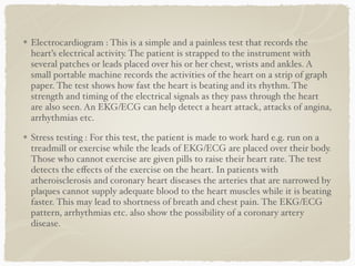 Electrocardiogram : This is a simple and a painless test that records the
heart’s electrical activity. The patient is strapped to the instrument with
several patches or leads placed over his or her chest, wrists and ankles. A
small portable machine records the activities of the heart on a strip of graph
paper. The test shows how fast the heart is beating and its rhythm. The
strength and timing of the electrical signals as they pass through the heart
are also seen. An EKG/ECG can help detect a heart attack, attacks of angina,
arrhythmias etc.
Stress testing : For this test, the patient is made to work hard e.g. run on a
treadmill or exercise while the leads of EKG/ECG are placed over their body.
Those who cannot exercise are given pills to raise their heart rate. The test
detects the eﬀects of the exercise on the heart. In patients with
atheroisclerosis and coronary heart diseases the arteries that are narrowed by
plaques cannot supply adequate blood to the heart muscles while it is beating
faster. This may lead to shortness of breath and chest pain. The EKG/ECG
pattern, arrhythmias etc. also show the possibility of a coronary artery
disease.
 