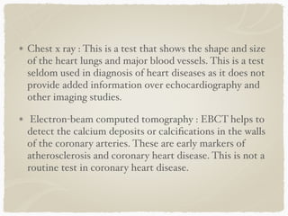Chest x ray : This is a test that shows the shape and size
of the heart lungs and major blood vessels. This is a test
seldom used in diagnosis of heart diseases as it does not
provide added information over echocardiography and
other imaging studies.
Electron-beam computed tomography : EBCT helps to
detect the calcium deposits or calciﬁcations in the walls
of the coronary arteries. These are early markers of
atherosclerosis and coronary heart disease. This is not a
routine test in coronary heart disease.
 