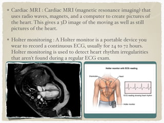 Cardiac MRI : Cardiac MRI (magnetic resonance imaging) that
uses radio waves, magnets, and a computer to create pictures of
the heart. This gives a 3D image of the moving as well as still
pictures of the heart.
Holter monitoring : A Holter monitor is a portable device you
wear to record a continuous ECG, usually for 24 to 72 hours.
Holter monitoring is used to detect heart rhythm irregularities
that aren't found during a regular ECG exam.
 