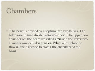 Chambers
The heart is divided by a septum into two halves. The
halves are in turn divided into chambers. The upper two
chambers of the heart are called atria and the lower two
chambers are called ventricles. Valves allow blood to
ﬂow in one direction between the chambers of the
heart.
 