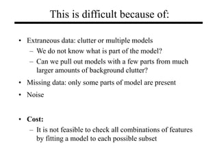 This is difficult because of:
• Extraneous data: clutter or multiple models
– We do not know what is part of the model?
– Can we pull out models with a few parts from much
larger amounts of background clutter?
• Missing data: only some parts of model are present
• Noise
• Cost:
– It is not feasible to check all combinations of features
by fitting a model to each possible subset
 