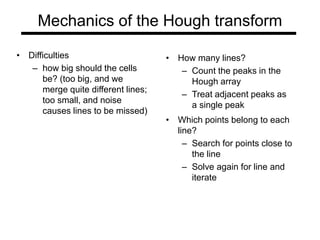 Mechanics of the Hough transform
• Difficulties
– how big should the cells
be? (too big, and we
merge quite different lines;
too small, and noise
causes lines to be missed)
• How many lines?
– Count the peaks in the
Hough array
– Treat adjacent peaks as
a single peak
• Which points belong to each
line?
– Search for points close to
the line
– Solve again for line and
iterate
 