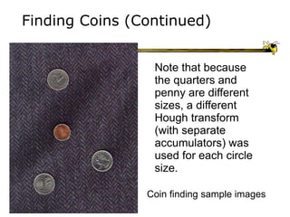 Finding Coins (Continued)
Coin finding sample images
Note that because
the quarters and
penny are different
sizes, a different
Hough transform
(with separate
accumulators) was
used for each circle
size.
 