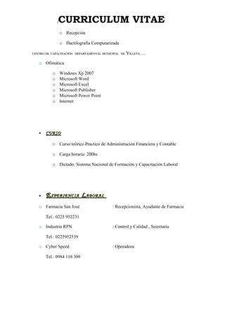 [   CURRICULUM VITAE
                  o Recepción

                  o Dactilografía Computarizada

CENTRO DE CAPACITACIÓN DEPARTAMENTAL MUNICIPAL DE   VILLETA….

   o Ofimática

          o       Windows Xp 2007
          o       Microsoft Word
          o       Microsoft Excel
          o       Microsoft Publisher
          o       Microsoft Power Point
          o       Internet




   •   CURSO

          o Curso teórico Practico de Administración Financiera y Contable

          o Carga horaria: 200hs

          o Dictado: Sistema Nacional de Formación y Capacitación Laboral




   •   E XPERIENCIA L ABORAL
   o Farmacia San José                     : Recepcionista, Ayudante de Farmacia

       Tel.: 0225 952231

   o Industria RPN                         : Control y Calidad , Secretaria

       Tel.: 0225952539

   o Cyber Speed                           : Operadora

       Tel.: 0984 116 309
 