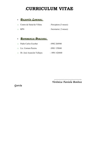 [   CURRICULUM VITAE

  •   P ASANTÍA L ABORAL
  o Centro de Salud de Villeta   : Perceptora (3 meses)

  o RPN                          : Secretaria ( 2 meses)



  •   R EFERENCIA P ERSONAL
  o Padre Carlos Escobar         : 0982 268940

  o Lic. Carmen Pereira          : 0981 159848

  o Dr. José Asunción Vallejos   : 0981 426840




                                      …………………………………..
                                   Verónica Faviola Benítez
García
 