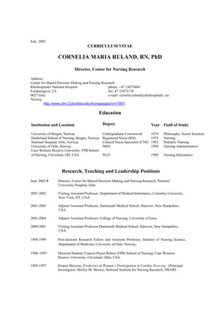 July, 2002
CURRICULUM VITAE
CORNELIA MARIA RULAND, RN, PhD
Director, Center for Nursing Research
Address:
Center for Shared Decision Making and Nursing Research
Rikshospitalet National Hospital phone: +47 23075460
Forskningsvn. 2 b fax: 47 23075170
0027 Oslo e-mail: cornelia.ruland@rikshospilalet .no
Norway
http://www.dmi.Columbia.edu/homepages/cmr7001
Education
Institution and Location Degree Year Field of Study
University of Bergen, Norway
Haukeland School of Nursing, Bergen, Norway
National Hospital, Oslo, Norway
University of Oslo, Norway
Case Western Reserve University, FPB School
of Nursing, Cleveland, OH, USA
Undergraduate Coursework
Registered Nurse (RN)
Clinical Nurse Specialist (CNS)
MSN
Ph.D
1974
1979
1983
1994
1998
Philosophy, Social Sciences
Nursing
Pediatric Nursing
Nursing Administration
Nursing Informatics
Research, Teaching and Leadership Positions
June 2002 Director, Center for Shared Decision Making and Nursing Research, National
University Hospital, Oslo
2001-2002 Visiting Assistant Professor, Department of Medical Informatics, Columbia University,
New York, NY, USA
2001-2003 Adjunct Assistant Professor, Dartmouth Medical School, Hanover, New Hampshire,
USA
2001-2004 Adjunct Assistant Professor, College of Nursing, University of Iowa.
2000-2001 Visiting Assistant Professor Dartmouth Medical School, Hanover, New Hampshire,
USA
1998-1999 Post-doctoral Research Fellow and Assistant Professor, Institute of Nursing Science,
Department of Medicine, University of Oslo, Norway.
1994 -1997 Doctoral Student, Frances Payne Bolton (FPB) School of Nursing, Case Western
Reserve University, Cleveland, Ohio, USA.
1995-1997 Project Director, Predictors of Women’s Participation in Cardiac Exercise. (Principal
Investigator: Shirley M. Moore). National Institute for Nursing Research, NR/OD-
 
