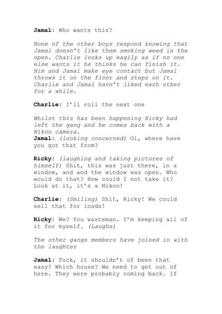 Jamal: Who wants this?

None of the other boys respond knowing that
Jamal doesn’t like them smoking weed in the
open. Charlie looks up eagily as if no one
else wants it he thinks he can finish it.
Him and Jamal make eye contact but Jamal
throws it on the floor and steps on it.
Charlie and Jamal havn’t liked each other
for a while.

Charlie: I’ll roll the next one

Whilst this has been happening Ricky had
left the gang and he comes back with a
Nikon camera.
Jamal: (looking concerned) Oi, where have
you got that from?

Ricky: (laughing and taking pictures of
himself) Shit, this was just there, in a
window, and and the window was open. Who
would do that? How could I not take it?
Look at it, it’s a Nikon!

Charlie: (Smiling) Shit, Ricky! We could
sell that for loads!

Ricky: We? You wasteman. I’m keeping all of
it for myself. (Laughs)

The other gangs members have joined in with
the laughter

Jamal: Fuck, it shouldn’t of been that
easy? Which house? We need to get out of
here. They were probably coming back. If
 