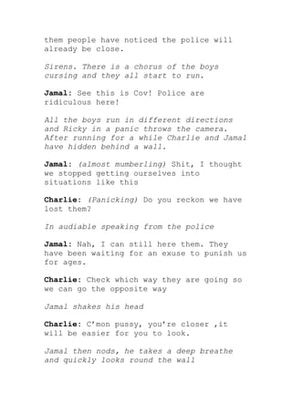 them people have noticed the police will
already be close.

Sirens. There is a chorus of the boys
cursing and they all start to run.

Jamal: See this is Cov! Police are
ridiculous here!

All the boys run in different directions
and Ricky in a panic throws the camera.
After running for a while Charlie and Jamal
have hidden behind a wall.

Jamal: (almost mumberling) Shit, I thought
we stopped getting ourselves into
situations like this

Charlie: (Panicking) Do you reckon we have
lost them?

In audiable speaking from the police

Jamal: Nah, I can still here them. They
have been waiting for an exuse to punish us
for ages.

Charlie: Check which way they are going so
we can go the opposite way

Jamal shakes his head

Charlie: C’mon pussy, you’re closer ,it
will be easier for you to look.

Jamal then nods, he takes a deep breathe
and quickly looks round the wall
 