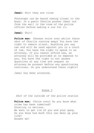 Jamal: Shit they are close

Footsteps can be heard coming closer to the
boys. In a panic Charlie pushes Jamal out
from the wall in the view of the police
officer before making a run for it.

Jamal: Shit!

Police man: (Unseen voice over whilst there
shot of Charlie running away) You have the
right to remain silent. Anything you say
can and will be used against you in a court
of law. You have the right to speak to an
attorney. If you cannot afford one, an
attorney will be provided at no expense to
you. You have the right to not answer
questions at any time and request an
attorney be present before any questioning
continues. Do you understand these rights?

Jamal has been arrested.




                  Scene 3

 Shot of the outside of the police station

Police man: (Voice over) Do you know what
crime has been commited?
Stealing is serious.
We want to get rid of you and your gang.
Do you know how much this can mess up your
life?
Answer me!
 