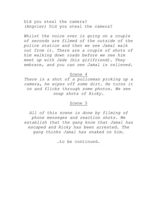 Did you steal the camera?
(Angrier) Did you steal the camera?

Whilst the voice over is going on a couple
of seconds are filmed of the outside of the
police station and then we see Jamal walk
out from it. There are a couple of shots of
him walking down roads before we see him
meet up with Jade (his girlfriend). They
embrace, and you can see Jamal is relieved.

                  Scene 4
There is a shot of a policeman picking up a
camera, he wipes off some dirt. He turns it
 on and flicks through some photos. We see
            snap shots of Ricky.

                  Scene 5

  All of this scene is done by filming of
   phone messeges and reaction shots. We
establish that the gang know that Jamal has
 escaped and Ricky has been arrested. The
    gang thinks Jamal has snaked on him.

             …to be continued.
 