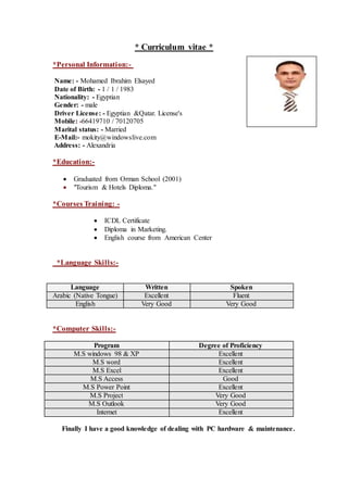 * Curriculum vitae *
*Personal Information:-
Name: - Mohamed Ibrahim Elsayed
Date of Birth: - 1 / 1 / 1983
Nationality: - Egyptian
Gender: - male
Driver License: - Egyptian &Qatar. License's
Mobile: -66419710 / 70120705
Marital status: - Married
E-Mail:- mokity@windowslive.com
Address: - Alexandria
*Education:-
 Graduated from Orman School (2001)
 "Tourism & Hotels Diploma."
*Courses Training: -
 ICDL Certificate
 Diploma in Marketing.
 English course from American Center
*Language Skills:-
SpokenWrittenLanguage
FluentExcellentArabic (Native Tongue)
Very GoodVery GoodEnglish
*Computer Skills:-
Degree of ProficiencyProgram
ExcellentM.S windows 98 & XP
ExcellentM.S word
ExcellentM.S Excel
GoodM.S Access
ExcellentM.S Power Point
Very GoodM.S Project
Very GoodM.S Outlook
ExcellentInternet
Finally I have a good knowledge of dealing with PC hardware & maintenance.
 
