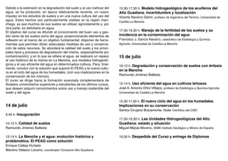 Debido a la extensión en la degradación del suelo y al uso ineficaz del    15,30-17,30 h. Modelo hidrogeológico de los acuíferos del
agua, se ha producido, en época relativamente reciente, un nuevo           Alto Guadiana. Incertidumbre y localización
impulso en los estudios de suelos y en una nueva cultura del uso del       Vicente Navarro Gámir, profesor de Ingeniería del Terreno, Universidad de
agua. Estos hechos son particularmente visibles en la región man-          Castilla-La Mancha
chega, ya que muchos de sus suelos se utilizan agrícolamente y, por
otra parte, es deficitaria en agua.
El objetivo del curso es difundir el conocimiento del buen uso y ges-      17,30-19,30 h. Manejo de la fertilidad de los suelos y su
tión tanto de los suelos como del agua, proporcionando elementos de        incidencia en la contaminación del agua
reflexión en el marco de un objetivo fundamental: disponer de herra-       Francisco J. García Navarro, catedrático de Edafología y Química
mientas que permitan dictar adecuadas medidas de uso y conserva-           Agrícola, Universidad de Castilla-La Mancha
ción de estos recursos. Se abordará la calidad del suelo y los princi-
pales tipos y procesos de degradación del mismo, (especialmente por
contaminación); y en lo que se refiere al agua, se realizará un repaso     15 de julio
al uso histórico de la misma en La Mancha, sus modelos hidrogeoló-
gicos y el uso eficiente del agua en determinados cultivos. Para, final-   10-12 h. Degradación y conservación de suelos con énfasis
mente, concluir con la solución que supone El PEAG y la nueva cultu-
                                                                           en la Mancha
ra en el ciclo del agua de los humedales, (con sus implicaciones en la
conservación de los mismos).                                               Raimundo Jiménez Ballesta
El curso se dirige hacia la formación avanzada complementaria de
titulados universitarios superiores y estudiantes de los últimos cursos,   12-14 h. Uso eficiente del agua en cultivos leñosos
que deseen adquirir conocimientos sobre uso y manejo sostenible del        José A. Amorós Ortíz-Villajos, profesor de Edafología y Química Agrícola,
suelo y del agua.                                                          Universidad de Castilla-La Mancha


                                                                           15,30-17,30 h. El nuevo ciclo del agua en los humedales.
14 de julio                                                                Implicaciones en su conservación
                                                                           Santos Cirujano Bracamonte, titular Científico del CSIC
9.45 h. Inauguración
                                                                           17,30-19,30 h. Las Unidades Hidrogeológicas del Alto
10-12 h. Calidad de suelos                                                 Guadiana: estado y situación
Raimundo Jiménez Ballesta                                                  Miguel Mejías Moreno, IGME Instituto Geológico y Minero de España

12-14 h. La Mancha y el agua: evolución histórica y                        19,30 h. Despedida del Curso y entrega de Diplomas
problemática. El PEAG como solución
Enrique Calleja Hurtado
Mariano Velasco Lizcano, coordinador Consorcio Alto Guadiana
 