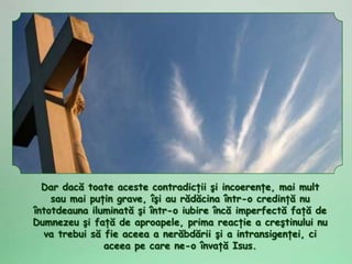 Dar dacă toate aceste contradicţii şi incoerenţe, mai mult
    sau mai puţin grave, îşi au rădăcina într-o credinţă nu
întotdeauna iluminată şi într-o iubire încă imperfectă faţă de
Dumnezeu şi faţă de aproapele, prima reacţie a creştinului nu
  va trebui să fie aceea a nerăbdării şi a intransigenţei, ci
               aceea pe care ne-o învaţă Isus.
 