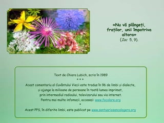 «Nu vă plângeţi,
                                                          fraţilor, unii împotriva
                                                                  altora»
                                                                 (Iac 5, 9).




                    Text de Chiara Lubich, scris în 1989
                                    ***
Acest comentariu al Cuvântului Vieții este tradus în 96 de limbi și dialecte,
        și ajunge la milioane de persoane în toată lumea imprimat,
          prin intermediul radioului, televizorului sau via internet.
          Pentru mai multe infomații, accesați: www.focolare.org
                                      *
Acest PPS, în diferite limbi, este publicat pe www.santuariosancalogero.org
 