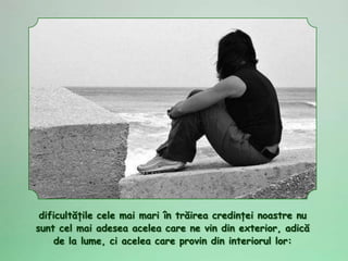 dificultăţile cele mai mari în trăirea credinţei noastre nu
sunt cel mai adesea acelea care ne vin din exterior, adică
    de la lume, ci acelea care provin din interiorul lor:
 
