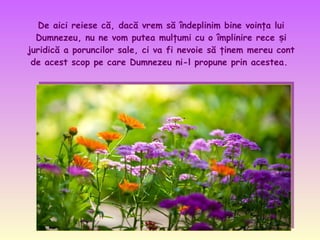 De aici reiese că, dacă vrem să îndeplinim bine voinţa lui
Dumnezeu, nu ne vom putea mulţumi cu o împlinire rece și
juridică a poruncilor sale, ci va fi nevoie să ţinem mereu cont
de acest scop pe care Dumnezeu ni-l propune prin acestea.

 