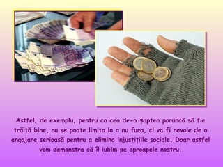 Astfel, de exemplu, pentru ca cea de-a șaptea poruncă să fie
trăită bine, nu se poate limita la a nu fura, ci va fi nevoie de o
angajare serioasă pentru a elimina injustiţiile sociale. Doar astfel
vom demonstra că îl iubim pe aproapele nostru.

 