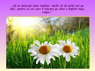 ,,Să nu datorați nimic nimănui, decât să vă iubiți unii pe
alții, pentru că cel care îl iubește pe altul a împlinit deja
Legea.’’

 