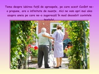 Tema despre iubirea faţă de aproapele, pe care acest Cuvânt neo propune, are o infinitate de nuanţe. Aici ne vom opri mai ales
asupra uneia pe care ne-o sugerează în mod deosebit cuvintele
textului.
.

 