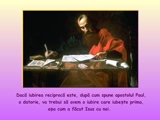 Dacă iubirea reciprocă este, după cum spune apostolul Paul,
o datorie, va trebui să avem o iubire care iubește prima,
așa cum a făcut Isus cu noi.

 