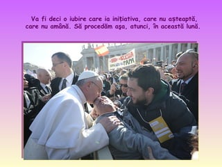 Va fi deci o iubire care ia inițiativa, care nu așteaptă,
care nu amână. Să procedăm aşa, atunci, în această lună.

 