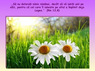 ,,Să nu datorați nimic nimănui, decât să vă iubiți unii pe
alții, pentru că cel care îl iubește pe altul a împlinit deja
Legea.’’ (Rm 13,8)

 