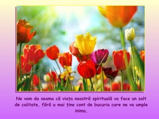 Ne vom da seama că viaţa noastră spirituală va face un salt
de calitate, fără a mai ţine cont de bucuria care ne va umple
inima.

 