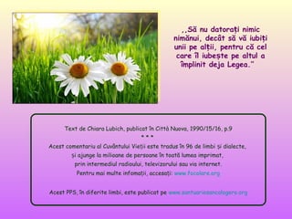 ,,Să nu datorați nimic
nimănui, decât să vă iubiți
unii pe alții, pentru că cel
care îl iubește pe altul a
împlinit deja Legea.’’

Text de Chiara Lubich, publicat în Città Nuova, 1990/15/16, p.9
***
Acest comentariu al Cuvântului Vieții este tradus în 96 de limbi și dialecte,
și ajunge la milioane de persoane în toată lumea imprimat,
prin intermediul radioului, televizorului sau via internet.
Pentru mai multe infomații, accesați: www.focolare.org
Acest PPS, în diferite limbi, este publicat pe www.santuariosancalogero.org

 