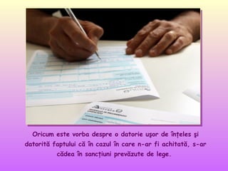 Oricum este vorba despre o datorie uşor de înţeles şi
datorită faptului că în cazul în care n-ar fi achitată, s-ar
cădea în sancţiuni prevăzute de lege.

 