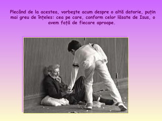 Plecând de la acestea, vorbeşte acum despre o altă datorie, puţin
mai greu de înţeles: cea pe care, conform celor lăsate de Isus, o
avem faţă de fiecare aproape.
 

 