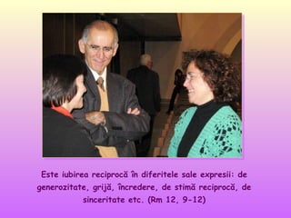 Este iubirea reciprocă în diferitele sale expresii: de
generozitate, grijă, încredere, de stimă reciprocă, de
sinceritate etc. (Rm 12, 9-12)

 
